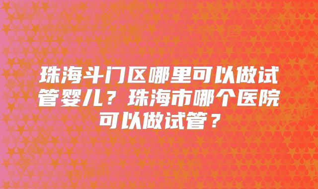 珠海斗门区哪里可以做试管婴儿？珠海市哪个医院可以做试管？