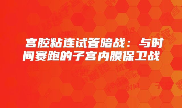 宫腔粘连试管暗战:与时间赛跑的子宫内膜保卫战