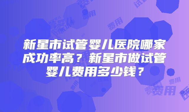 新星市试管婴儿医院哪家成功率高？新星市做试管婴儿费用多少钱？