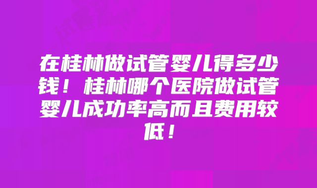在桂林做试管婴儿得多少钱！桂林哪个医院做试管婴儿成功率高而且费用较低！