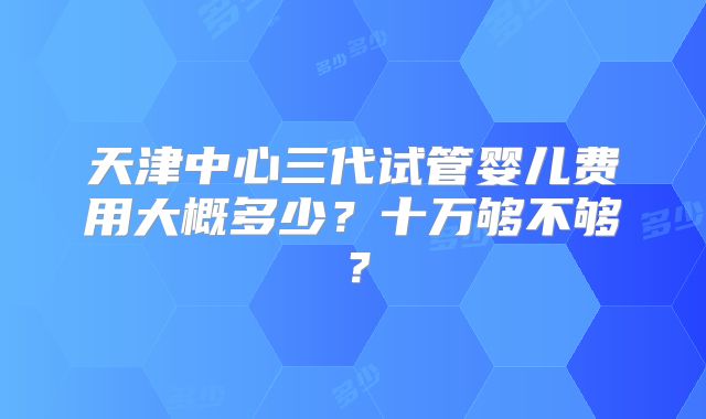 天津中心三代试管婴儿费用大概多少？十万够不够？
