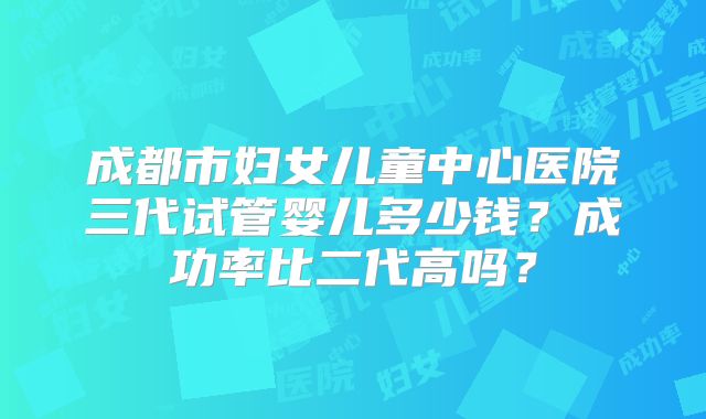 成都市妇女儿童中心医院三代试管婴儿多少钱？成功率比二代高吗？