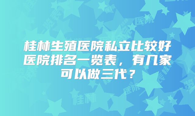 桂林生殖医院私立比较好医院排名一览表，有几家可以做三代？