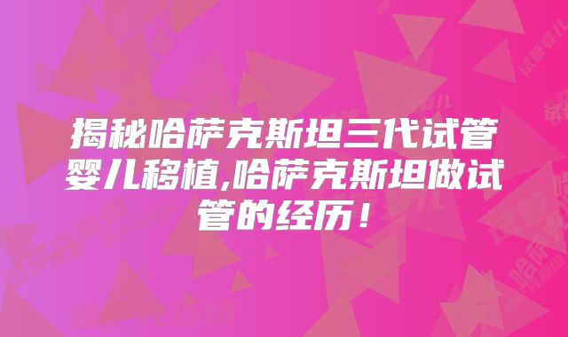 揭秘哈萨克斯坦三代试管婴儿移植,哈萨克斯坦做试管的经历！