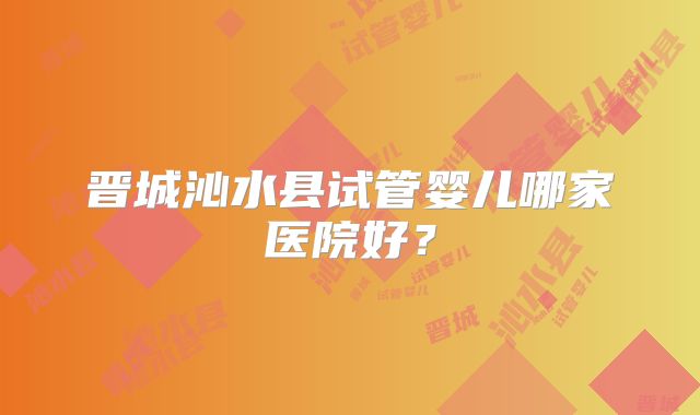晋城沁水县试管婴儿哪家医院好？
