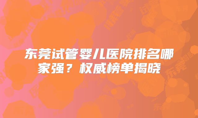 东莞试管婴儿医院排名哪家强?权威榜单揭晓