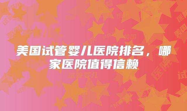 美国试管婴儿医院排名，哪家医院值得信赖