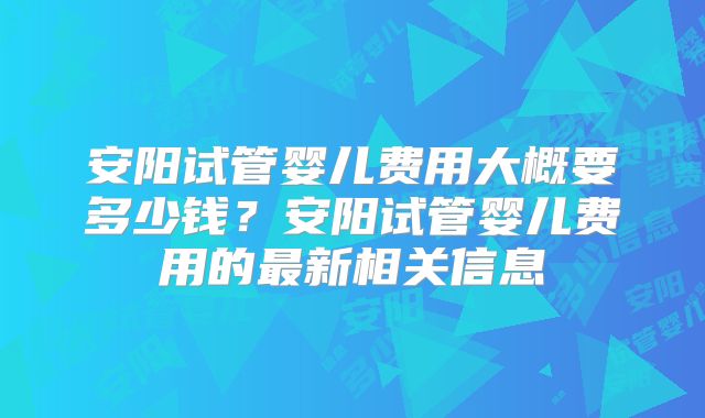 安阳试管婴儿费用大概要多少钱?安阳试管婴儿费用的最新相关信息