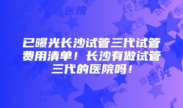 已曝光长沙试管三代试管费用清单！长沙有做试管三代的医院吗！