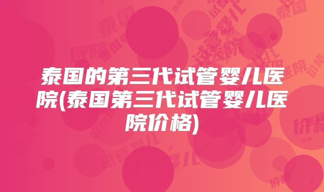 泰国的第三代试管婴儿医院(泰国第三代试管婴儿医院价格)