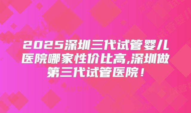 2025深圳三代试管婴儿医院哪家性价比高,深圳做第三代试管医院!