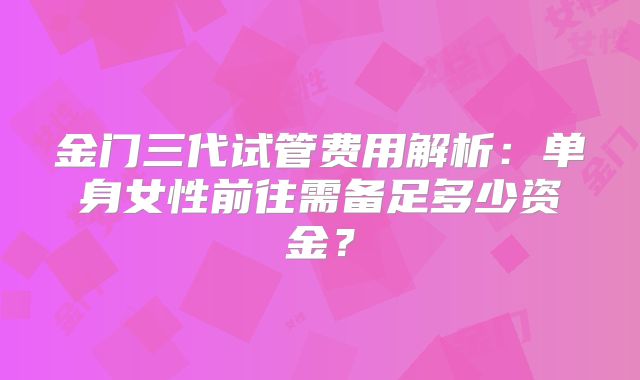 金门三代试管费用解析：单身女性前往需备足多少资金？