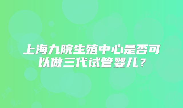 上海九院生殖中心是否可以做三代试管婴儿?