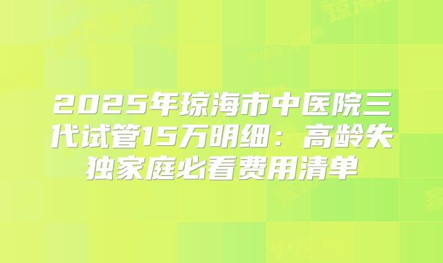 2025年琼海市中医院三代试管15万明细:高龄失独家庭必看费用清单