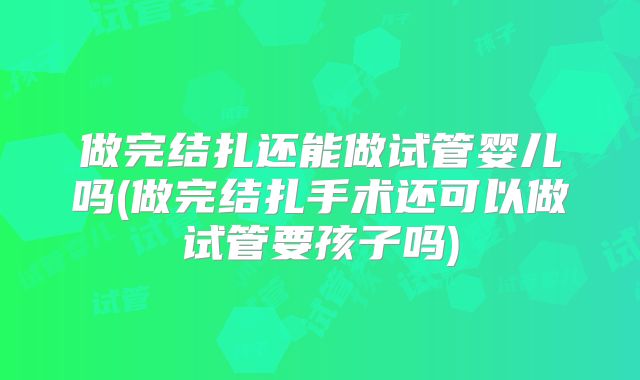 做完结扎还能做试管婴儿吗(做完结扎手术还可以做试管要孩子吗)