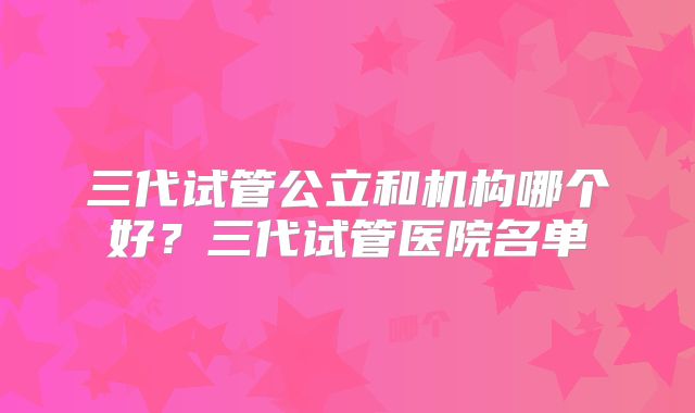 三代试管公立和机构哪个好?三代试管医院名单