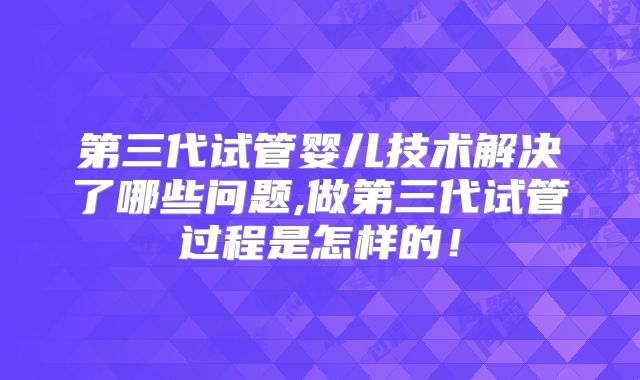 第三代试管婴儿技术解决了哪些问题,做第三代试管过程是怎样的！