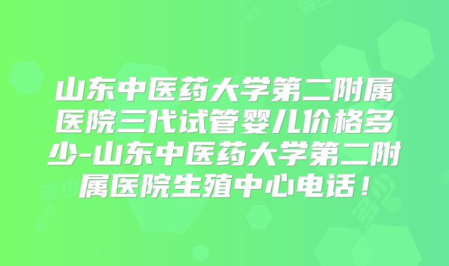 山东中医药大学第二附属医院三代试管婴儿价格多少-山东中医药大学第二附属医院生殖中心电话!