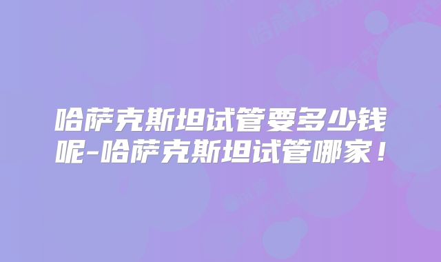 哈萨克斯坦试管要多少钱呢-哈萨克斯坦试管哪家!