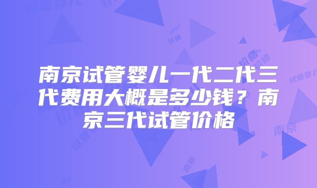 南京试管婴儿一代二代三代费用大概是多少钱?南京三代试管价格