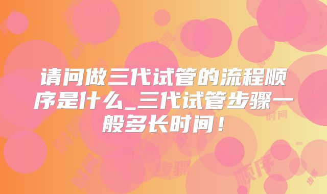 请问做三代试管的流程顺序是什么_三代试管步骤一般多长时间!