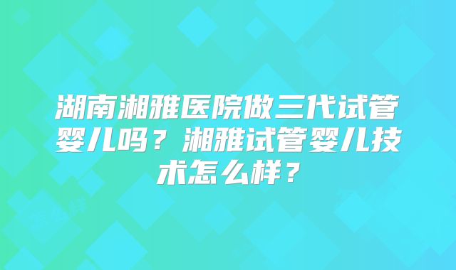 湖南湘雅医院做三代试管婴儿吗?湘雅试管婴儿技术怎么样?
