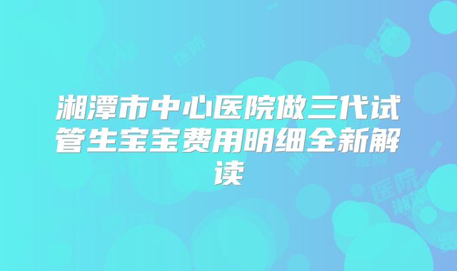 湘潭市中心医院做三代试管生宝宝费用明细全新解读