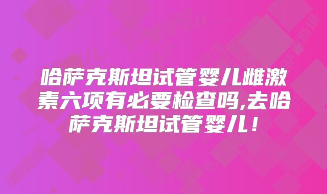 哈萨克斯坦试管婴儿雌激素六项有必要检查吗,去哈萨克斯坦试管婴儿！