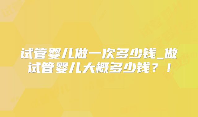 试管婴儿做一次多少钱_做试管婴儿大概多少钱？！