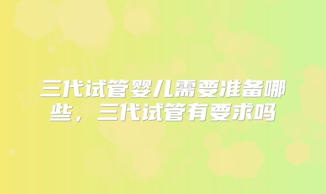 三代试管婴儿需要准备哪些,三代试管有要求吗