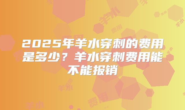 2025年羊水穿刺的费用是多少?羊水穿刺费用能不能报销