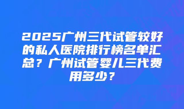 2025广州三代试管较好的私人医院排行榜名单汇总?广州试管婴儿三代费用多少?