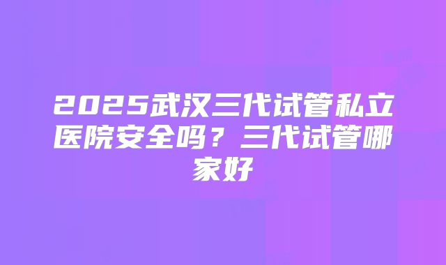2025武汉三代试管私立医院安全吗？三代试管哪家好