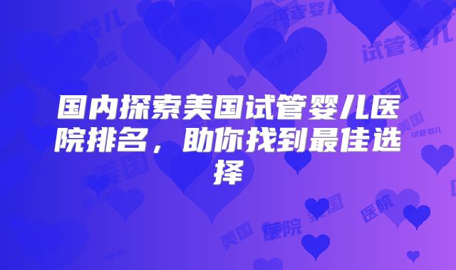 国内探索美国试管婴儿医院排名,助你找到最佳选择