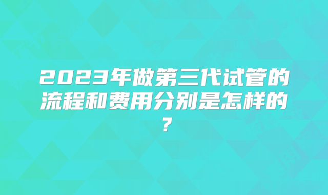 2023年做第三代试管的流程和费用分别是怎样的？