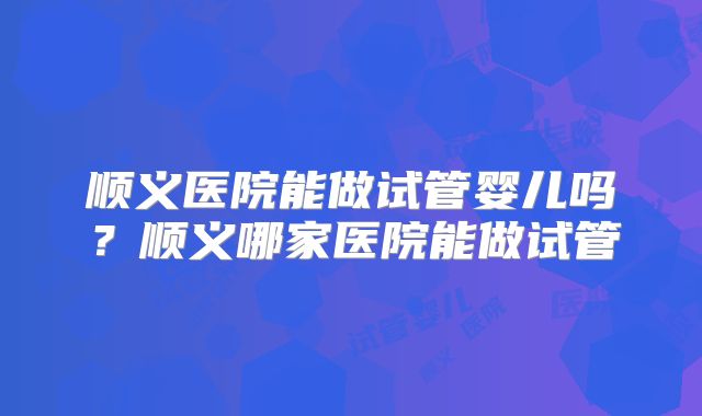 顺义医院能做试管婴儿吗?顺义哪家医院能做试管
