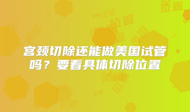 宫颈切除还能做美国试管吗？要看具体切除位置