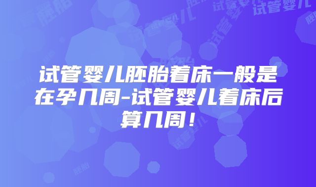 试管婴儿胚胎着床一般是在孕几周-试管婴儿着床后算几周!