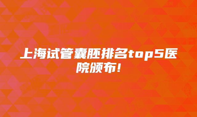 上海试管囊胚排名top5医院颁布!