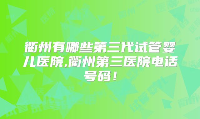 衢州有哪些第三代试管婴儿医院,衢州第三医院电话号码!