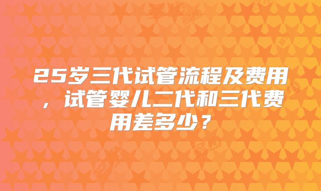 25岁三代试管流程及费用,试管婴儿二代和三代费用差多少?