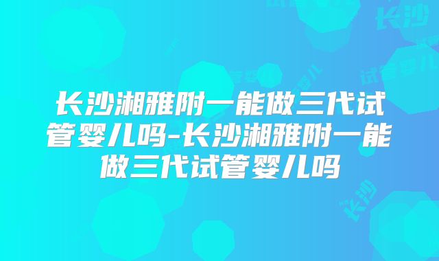 长沙湘雅附一能做三代试管婴儿吗-长沙湘雅附一能做三代试管婴儿吗