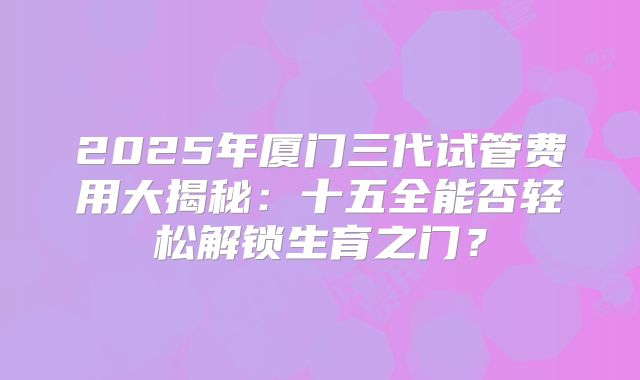 2025年厦门三代试管费用大揭秘：十五全能否轻松解锁生育之门？