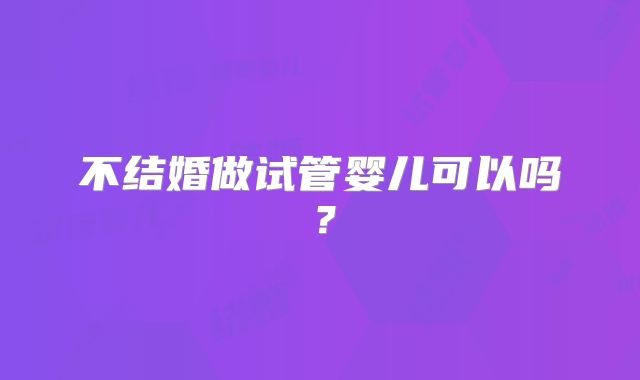 不结婚做试管婴儿可以吗?