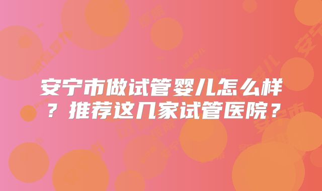 安宁市做试管婴儿怎么样？推荐这几家试管医院？