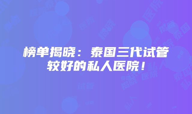 榜单揭晓:泰国三代试管较好的私人医院!