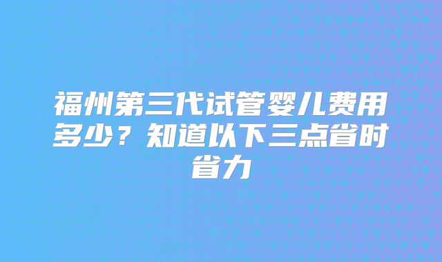 福州第三代试管婴儿费用多少?知道以下三点省时省力
