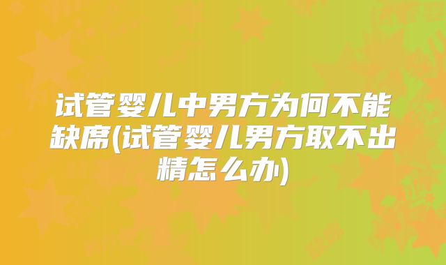 试管婴儿中男方为何不能缺席(试管婴儿男方取不出精怎么办)