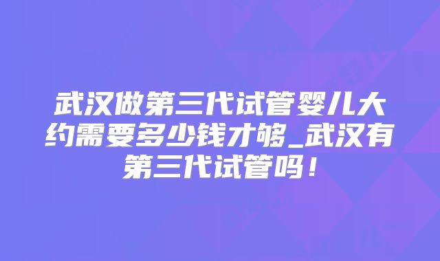 武汉做第三代试管婴儿大约需要多少钱才够_武汉有第三代试管吗!