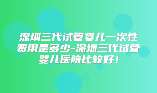 深圳三代试管婴儿一次性费用是多少-深圳三代试管婴儿医院比较好!